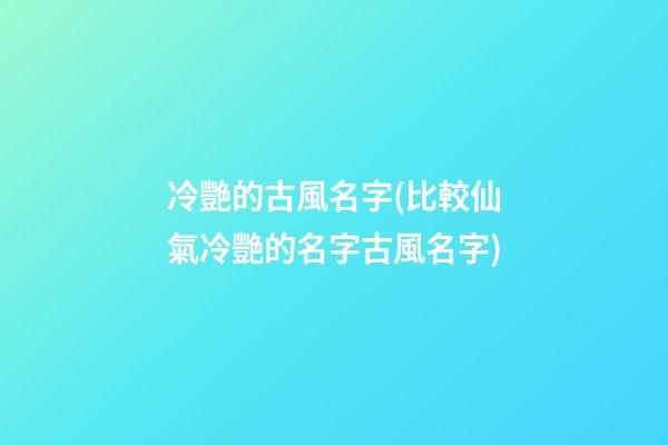 冷艷的古風名字(比較仙氣冷艷的名字古風名字)