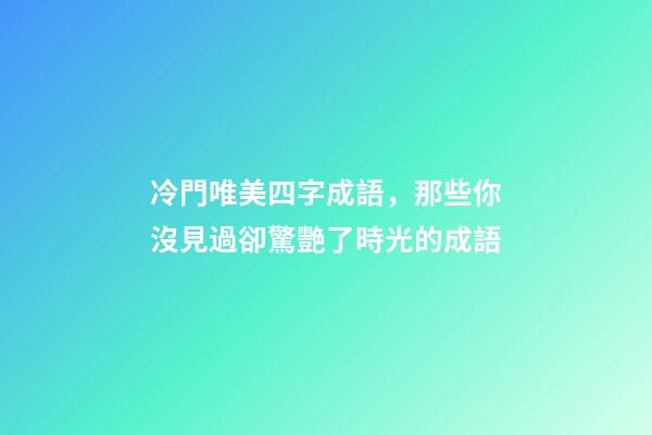 冷門唯美四字成語，那些你沒見過卻驚艷了時光的成語-第1張-觀點-玄機派