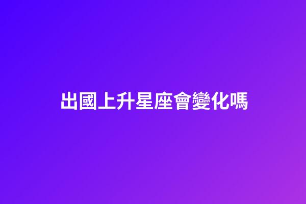 出國上升星座會變化嗎-第1張-星座運勢-玄機派
