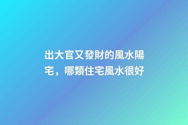出大官又發財的風水陽宅，哪類住宅風水很好