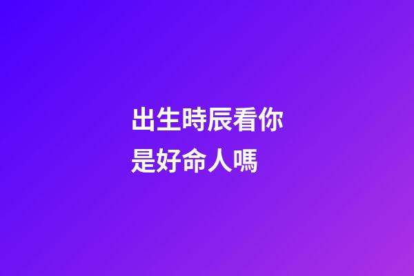 出生時辰看你是好命人嗎