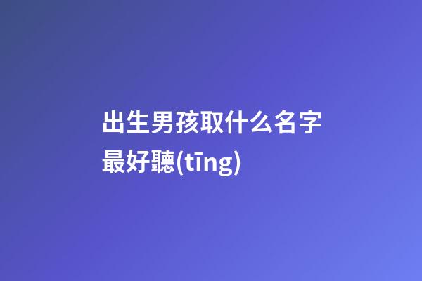 出生男孩取什么名字最好聽(tīng)(初生男孩名字)-第1張-男孩起名-玄機(jī)派