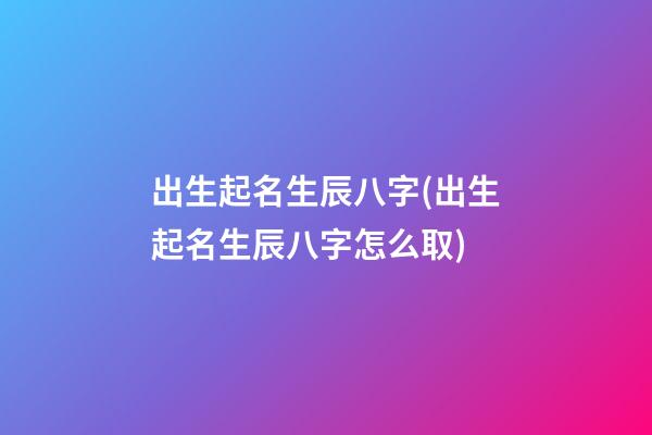 出生起名生辰八字(出生起名生辰八字怎么取)