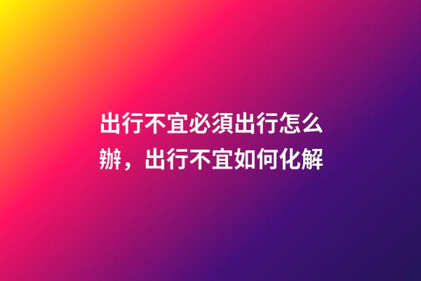 出行不宜必須出行怎么辦，出行不宜如何化解