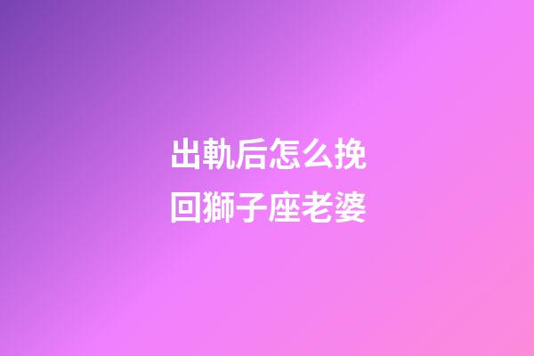 出軌后怎么挽回獅子座老婆-第1張-星座運(yùn)勢-玄機(jī)派
