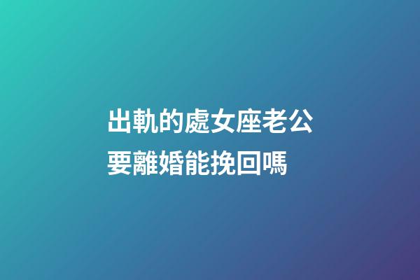 出軌的處女座老公要離婚能挽回嗎-第1張-星座運勢-玄機派