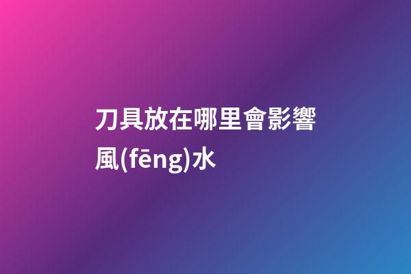 刀具放在哪里會影響風(fēng)水