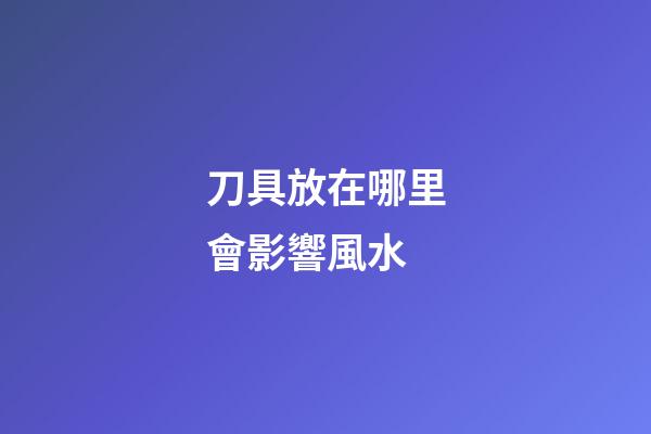 刀具放在哪里會影響風水