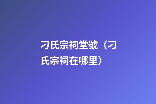 刁氏宗祠堂號（刁氏宗祠在哪里）