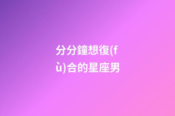 分分鐘想復(fù)合的星座男