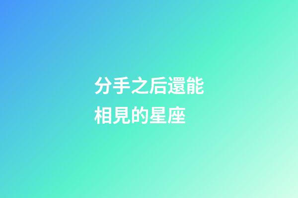 分手之后還能相見的星座-第1張-星座運勢-玄機派