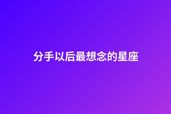 分手以后最想念的星座-第1張-星座運勢-玄機派