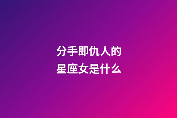 分手即仇人的星座女是什么-第1張-星座運勢-玄機派