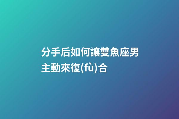 分手后如何讓雙魚座男主動來復(fù)合-第1張-星座運(yùn)勢-玄機(jī)派