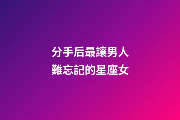 分手后最讓男人難忘記的星座女