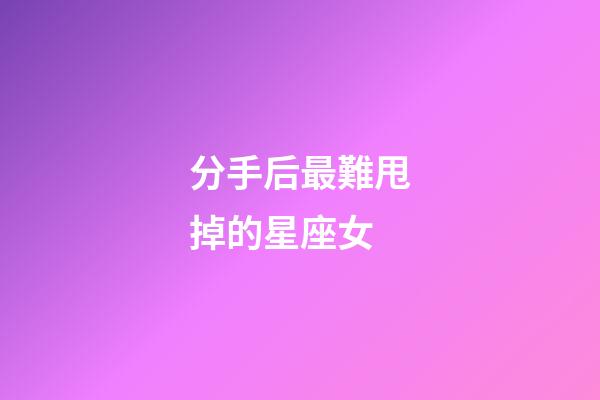 分手后最難甩掉的星座女-第1張-星座運勢-玄機派