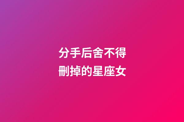 分手后舍不得刪掉的星座女-第1張-星座運(yùn)勢(shì)-玄機(jī)派