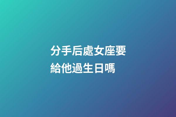 分手后處女座要給他過生日嗎-第1張-星座運勢-玄機派