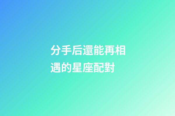 分手后還能再相遇的星座配對-第1張-星座運勢-玄機派