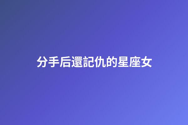 分手后還記仇的星座女-第1張-星座運勢-玄機派