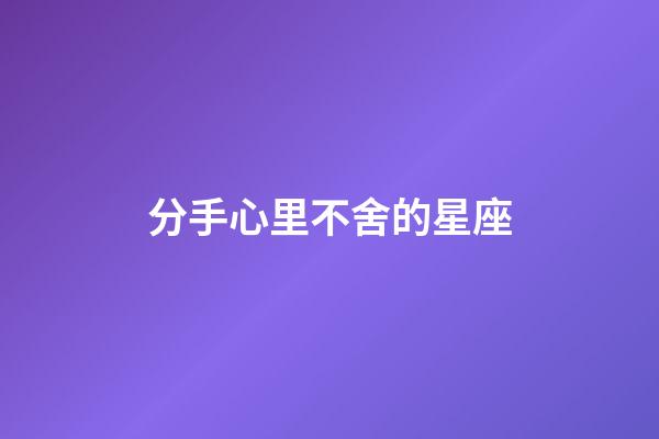 分手心里不舍的星座-第1張-星座運勢-玄機派