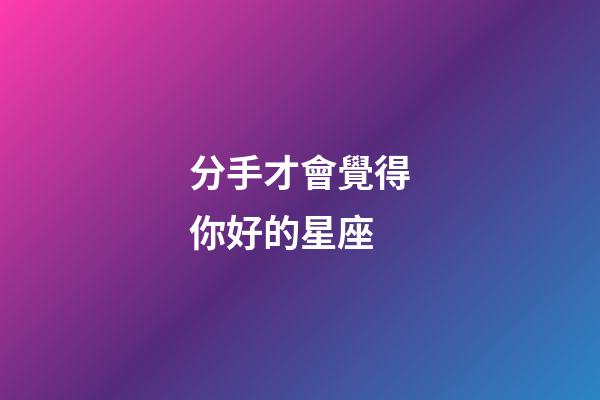 分手才會覺得你好的星座-第1張-星座運勢-玄機派