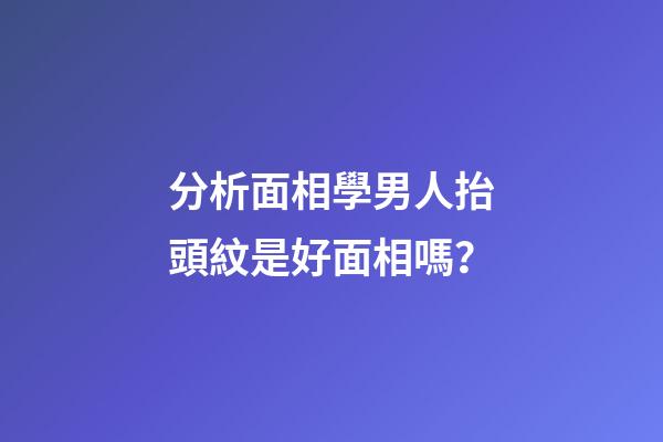分析面相學男人抬頭紋是好面相嗎？