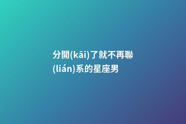 分開(kāi)了就不再聯(lián)系的星座男-第1張-星座運(yùn)勢(shì)-玄機(jī)派
