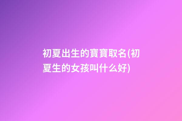 初夏出生的寶寶取名(初夏生的女孩叫什么好)