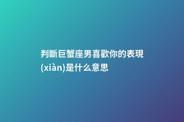 判斷巨蟹座男喜歡你的表現(xiàn)是什么意思-第1張-星座運(yùn)勢(shì)-玄機(jī)派