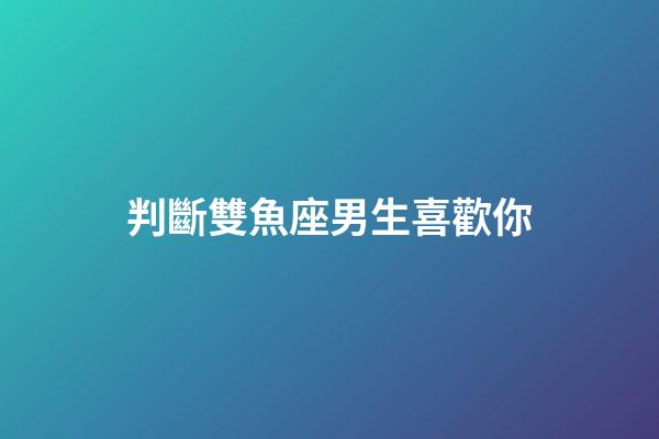 判斷雙魚座男生喜歡你（對雙魚座男生要主動嗎）-第1張-星座運勢-玄機派