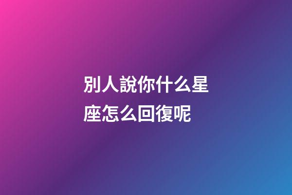 別人說你什么星座怎么回復呢-第1張-星座運勢-玄機派