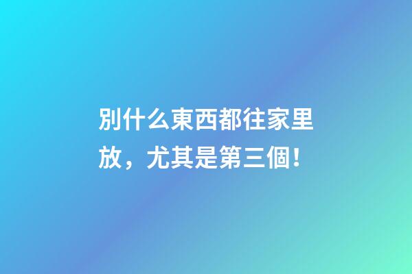 別什么東西都往家里放，尤其是第三個！
