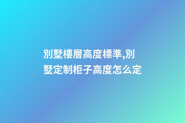 別墅樓層高度標準,別墅定制柜子高度怎么定(別墅全屋定制多少錢)-第1張-觀點-玄機派