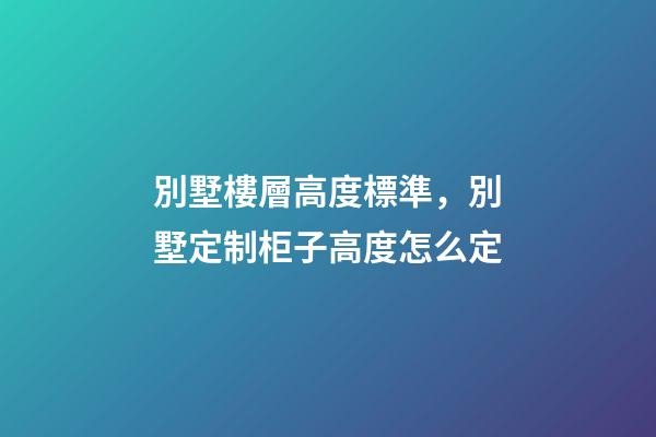 別墅樓層高度標準，別墅定制柜子高度怎么定(別墅全屋定制多少錢)-第1張-觀點-玄機派