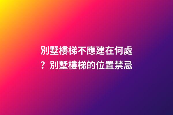 別墅樓梯不應建在何處？別墅樓梯的位置禁忌