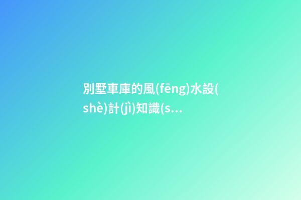 別墅車庫的風(fēng)水設(shè)計(jì)知識(shí)講究