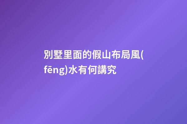 別墅里面的假山布局風(fēng)水有何講究