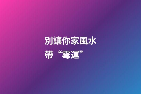 別讓你家風水帶“霉運”