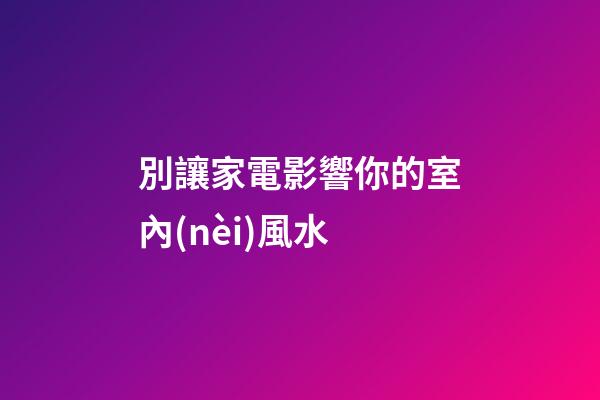 別讓家電影響你的室內(nèi)風水