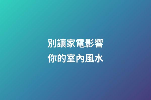 別讓家電影響你的室內風水