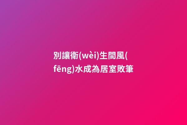 別讓衛(wèi)生間風(fēng)水成為居室敗筆