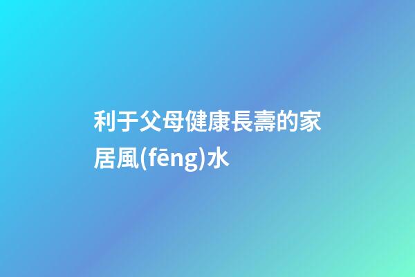 利于父母健康長壽的家居風(fēng)水