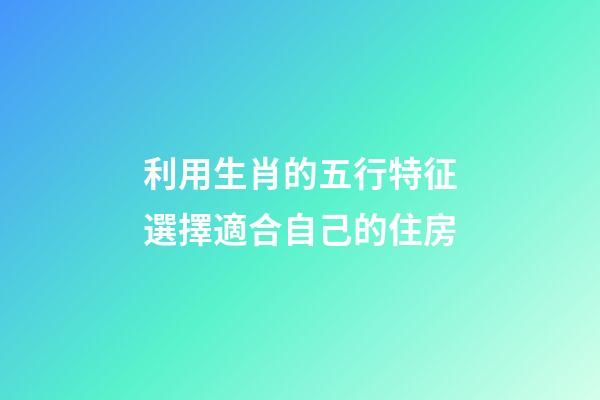 利用生肖的五行特征選擇適合自己的住房