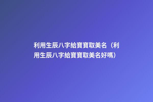 利用生辰八字給寶寶取美名（利用生辰八字給寶寶取美名好嗎）