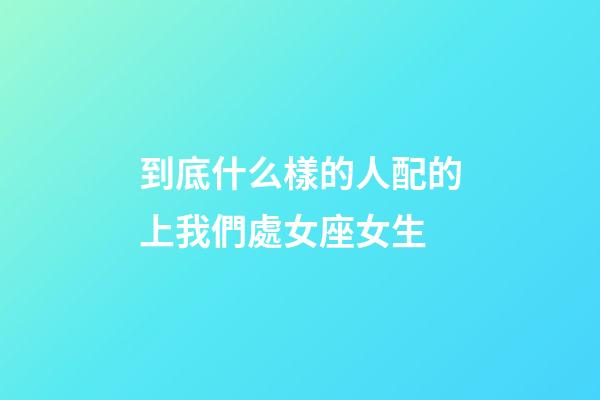 到底什么樣的人配的上我們處女座女生-第1張-星座運勢-玄機派