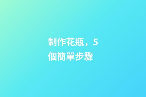 制作花瓶，5個簡單步驟-第1張-觀點-玄機派