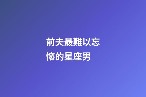 前夫最難以忘懷的星座男