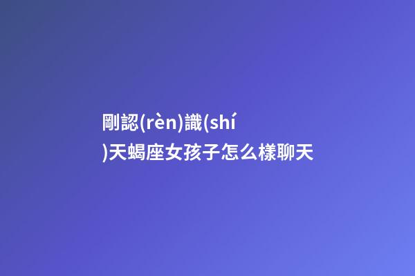 剛認(rèn)識(shí)天蝎座女孩子怎么樣聊天-第1張-星座運(yùn)勢(shì)-玄機(jī)派