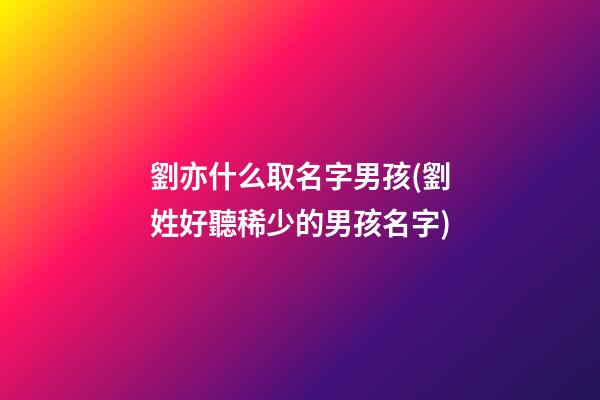 劉亦什么取名字男孩(劉姓好聽稀少的男孩名字)